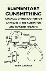 Elementary Gunsmithing - A Manual of Instruction for Amateurs in the Alteration and Repair of Firearms - Perry D. Frazer (ISBN: 9781446526118)