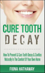 Cure Tooth Decay: How to Prevent & Cure Tooth Decay & Cavities Naturally in the Comfort of Your Own Home - Fiona Hathaway (2017)