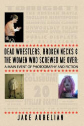 Dead Wrestlers, Broken Necks & the Women Who Screwed Me Over: A Main Event of Fiction & Photography - Jake Aurelian (ISBN: 9781461131861)