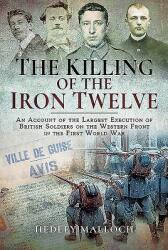 The Killing of the Iron Twelve: An Account of the Largest Execution of British Soldiers on the Western Front in the First World War (ISBN: 9781526718570)