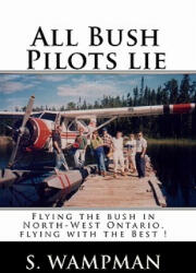 All Bush Pilots Lie: Flying The Bush In North-West Ontario, Flying With The Best ! - S Wampman (ISBN: 9781438250694)