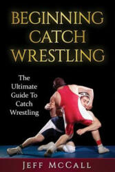 Catch Wrestling: The Ultimate Guide To Beginning Catch Wrestling - Jeff McCall (ISBN: 9781530310234)