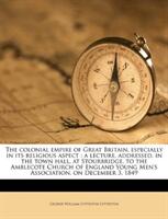 Colonial Empire of Great Britain Especially in Its Religious Aspect - A Lecture Addressed in the Town Hall at Stourbridge to the Amblecote Church of England Young Men's Association on December 3 1849 (ISBN: 9781175644466)