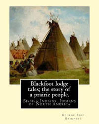 Blackfoot lodge tales; the story of a prairie people. By: George Bird Grinnell: Siksika Indians, Indians of North America (original version) - George Bird Grinnell (ISBN: 9781539199687)