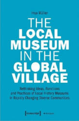Local Museum in the Global Village - Rethinking Ideas, Functions, and Practices of Local History Museums in Rapidly Changing Diverse - Insa Müller (ISBN: 9783837651911)