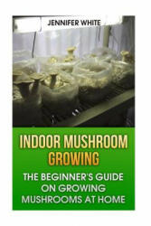 Indoor Mushroom Growing: The Beginner's Guide on Growing Mushrooms at Home: (Growing Mushrooms, Mushroom Gardening) - Jennifer White (ISBN: 9781981268429)