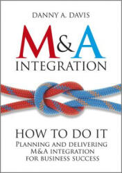 M&A Integration - How To Do It. Planning and Delivering M&A Integration for Business Success - Danny Davis (2012)