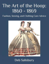 The Art of the Hoop: 1860 - 1869: Fashion, Sewing, and Clothing Care Advice - Deb Salisbury (ISBN: 9781697220155)
