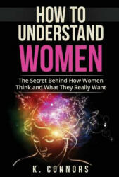 How to Understand Women: The Secret Behind How They Think and What They Really Want - K Connors (ISBN: 9781547208722)