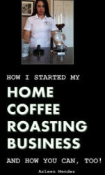 How I Started My Home Coffee Roasting Business, and How You Can, Too! - Arleen Mendez (ISBN: 9781530968688)