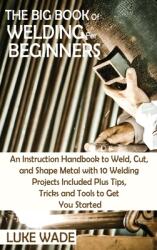 The Big Book of Welding for Beginners: An Instruction Handbook to Weld Cut and Shape Metal with 10 Welding Projects Included Plus Tips Tricks and T (ISBN: 9781952597770)