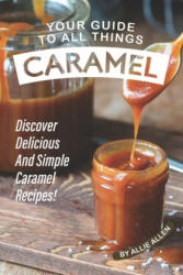 Your Guide to All Things Caramel: Discover Delicious and Simple Caramel Recipes! - Allie Allen (2019)