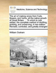Art of Making Wines from Fruits, Flowers, and Herbs, All the Native Growth of Great Britain. . . . to Which Is Now Added, the Complete Method of Distill - William Graham (ISBN: 9781171445180)
