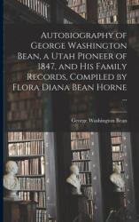 Autobiography of George Washington Bean a Utah Pioneer of 1847 and His Family Records Compiled by Flora Diana Bean Horne . . . (ISBN: 9781014160034)