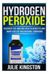 Hydrogen Peroxide: Discover The Amazing Health Benefits And Many Uses Of This Natural Compound - Julie Kingston (2014)