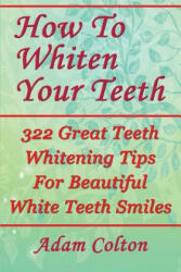 How To Whiten Your Teeth: 322 Great Teeth Whitening Tips For Beautiful White Teeth Smiles - Adam Colton (ISBN: 9781979530057)