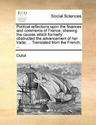 Political reflections upon the finances and commerce of France; shewing the causes which formerly obstructed the advancement of her trade; . . . Transla - Dutot (2010)