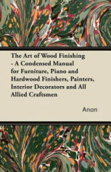 The Art of Wood Finishing - A Condensed Manual for Furniture, Piano and Hardwood Finishers, Painters, Interior Decorators and All Allied Craftsmen - Anon (ISBN: 9781447436294)