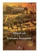 Clujul sub Coroana Romaniei. Rege - Cultura - Identitate - Cornel Jurju (ISBN: 9789731099194)
