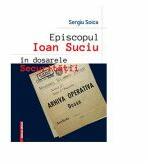 Episcopul Ioan Suciu in dosarele securitatii - Sergiu Soica (ISBN: 9786060202028)