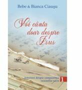 Voi canta doar despre Isus. Istorisiri despre compunerea imnurilor sacre, volumul 1 - Bebe & Bianca Ciausu (ISBN: 9786069283936)