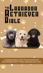 The Labrador Retriever Bible - A Training Manual With Tips and Tricks For An Untrained Puppy To Well Behaved Adult Dog (ISBN: 9781922531100)