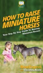 How To Raise Miniature Horses: Your Step By Step Guide To Raising Miniature Horses (ISBN: 9781647582081)