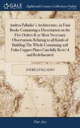 Andrea Palladio's Architecture in Four Books Containing a Dissertation on the Five Orders & ye Most Necessary Observations Relating to all Kinds of B (ISBN: 9781385771846)