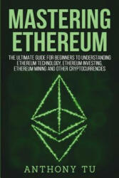 Mastering Ethereum: The Ultimate Guide for Beginners to Understanding Ethereum Technology, Ethereum Investing, Ethereum Mining and Other C - Anthony Tu (2018)