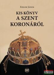 Eisler János - Kis könyv a Szent Koronáról (2013)