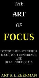 The Art of Focus: How To Eliminate Stress, Boost Your Confidence, And Reach Your Goals - Art S Lieberman (ISBN: 9781548406424)