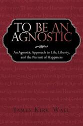 To Be an Agnostic: An Agnostic Approach to Life Liberty and the Pursuit of Happiness (ISBN: 9781440166563)