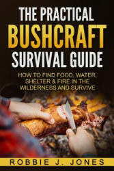 The Practical Bushcraft Survival Guide: How to Find Food, Water, Shelter & Fire In The Wilderness and Survive - Robbie J Jones (2016)