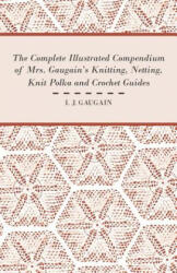 The Complete Illustrated Compendium of Mrs. Gaugain's Knitting, Netting, Knit Polka and Crocket Guides - I. J. Gaugain (2011)