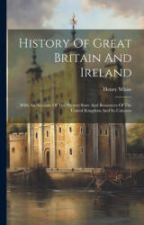 History Of Great Britain And Ireland: With An Account Of The Present State And Resources Of The United Kingdom And Its Colonies - Henry White (ISBN: 9781022254046)