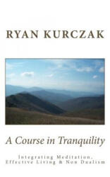 A Course in Tranquility: Integrating Meditation, Effective Living, and Non Dualism - Ryan Kurczak (ISBN: 9781477678787)