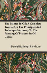The Painter In Oil; A Complete Treatise On The Principles And Technique Necessary To The Painting Of Pictures In Oil Colors - Daniel Burleigh Parkhurst (ISBN: 9781446087022)