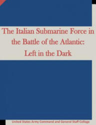 The Italian Submarine Force in the Battle of the Atlantic: Left in the Dark - United States Army Command and General S, Penny Hill Press (ISBN: 9781519669346)