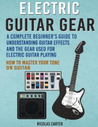 Electric Guitar Gear: A Complete Beginner's Guide To Understanding Guitar Effects And The Gear Used For Electric Guitar Playing & How To Mas - Nicolas Carter (2016)