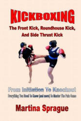 Kickboxing: The Front Kick, Roundhouse Kick, and Side Thrust Kick: From Initiation to Knockout: Everything You Need to Know (ISBN: 9781547009640)