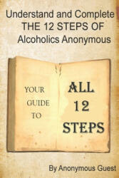Understand and Complete The 12 Steps of Alcoholics Anonymous: Your Guide to All 12 Steps - Anonymous Guest (2017)