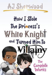 How I Stole the Princess's White Knight and Turned Him to Villainy: The Complete Works - Cait Wade, Katie Griffin (2022)