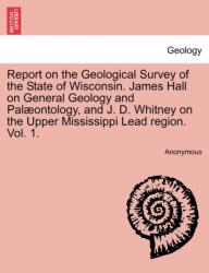 Report on the Geological Survey of the State of Wisconsin. James Hall on General Geology and Palæontology, and J. D. Wh (ISBN: 9781241597382)