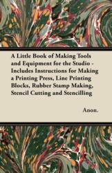 A Little Book of Making Tools and Equipment for the Studio - Includes Instructions for Making a Printing Press, Line Printing Blocks, Rubber Stamp Making, Stencil Cutting and Stencilling (ISBN: 9781447460848)