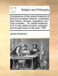 Constitutions of the Antient Fraternity of Free and Accepted Masons, Containing Their History, Charges, Regulations, &C. First Compiled . . . by James Anderson, D. D. a New Edition Revised, Enlarged, and Brought Down to the Year 1784 (ISBN: 9781171023364)