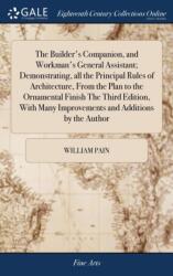 Builder's Companion, and Workman's General Assistant; Demonstrating, all the Principal Rules of Architecture, From the Plan to the Ornamental Finish The Third Edition, With Many Improvements and Additions by the Author (ISBN: 9781385701942)