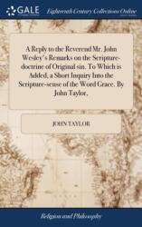 A Reply to the Reverend Mr. John Wesley's Remarks on the Scripture-doctrine of Original sin. To Which is Added, a Short Inquiry Into the Scripture-sense of the Word Grace. By John Taylor, (ISBN: 9781385604564)