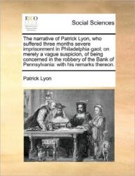 Narrative of Patrick Lyon, Who Suffered Three Months Severe Imprisonment in Philadelphia Gaol; On Merely a Vague Suspicion, of Being Concerned in the Robbery of the Bank of Pennsylvania (ISBN: 9781170848029)
