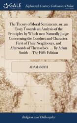 Theory of Moral Sentiments, or, an Essay Towards an Analysis of the Principles by Which men Naturally Judge Concerning the Conduct and Character, First of Their Neighbours, and Afterwards of Themselves. . . . By Adam Smith . . . The Fifth Edition (ISBN: 9