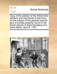 Copy of the Petition of the West-India Planters and Merchants to the King, on the Subject of the General Siezure [sic] of Private Property, Found in the Dutch Islands of Saint Eustatius and Saint Martin. April 6, 1781 (ISBN: 9781170705650)